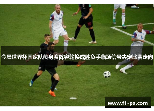 今晨世界杯国家队热身赛阵容轮换成胜负手临场信号决定比赛走向