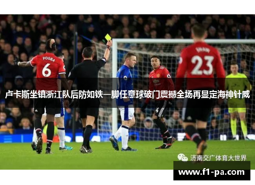 卢卡斯坐镇浙江队后防如铁一脚任意球破门震撼全场再显定海神针威 卢卡斯坐镇浙江队后防如铁一脚任意球破门震撼全场再显定海神针威