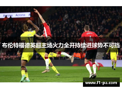 布伦特福德英超主场火力全开持续进球势不可挡 布伦特福德英超主场火力全开持续进球势不可挡