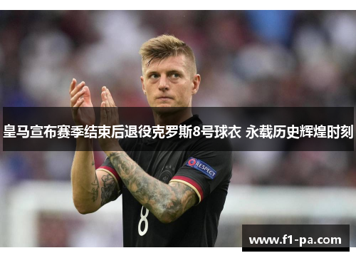 皇马宣布赛季结束后退役克罗斯8号球衣 永载历史辉煌时刻