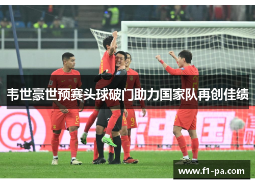 韦世豪世预赛头球破门助力国家队再创佳绩