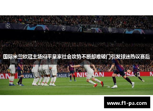 国际米兰欧冠主场闷平皇家社会攻势不断却难破门引发球迷热议赛后 国际米兰欧冠主场闷平皇家社会攻势不断却难破门引发球迷热议赛后