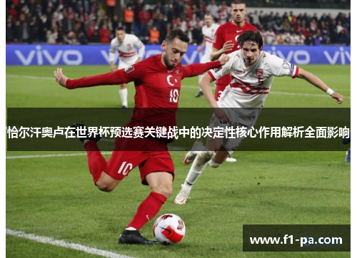 恰尔汗奥卢在世界杯预选赛关键战中的决定性核心作用解析全面影响 恰尔汗奥卢在世界杯预选赛关键战中的决定性核心作用解析全面影响
