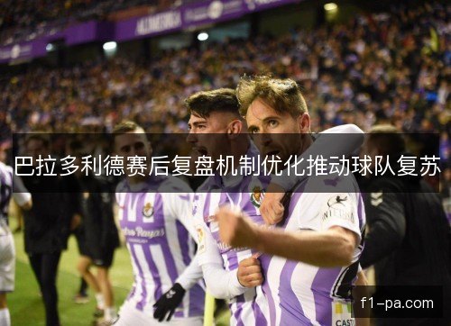 巴拉多利德赛后复盘机制优化推动球队复苏