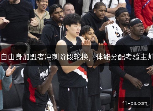 自由身加盟者冲刺阶段轮换,体能分配考验主帅 自由身加盟者冲刺阶段轮换,体能分配考验主帅